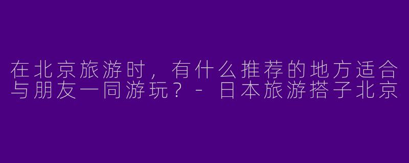 在北京旅游时,有什么推荐的地方适合与朋友一同游玩?