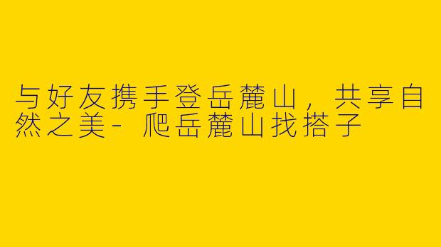 与好友携手登岳麓山，共享自然之美-爬岳麓山找搭子