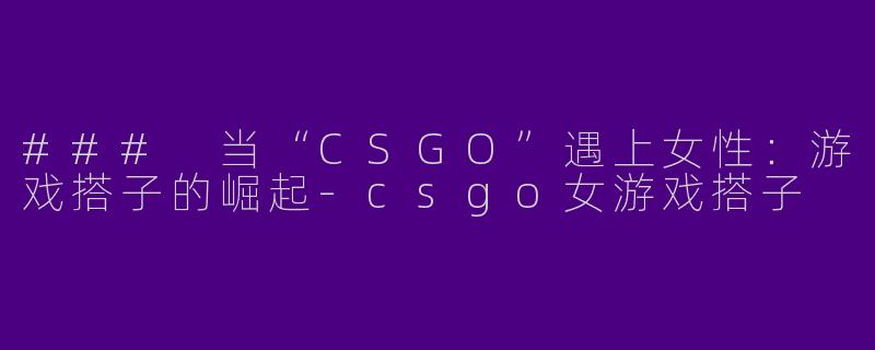 ### 当“CSGO”遇上女性：游戏搭子的崛起-csgo女游戏搭子