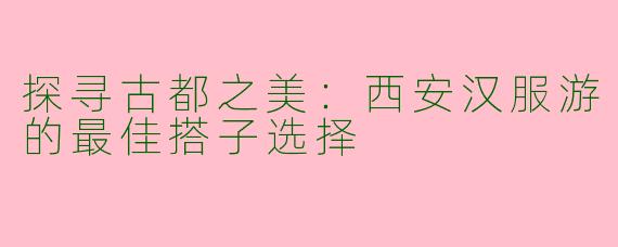 探寻古都之美：西安汉服游的最佳搭子选择