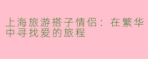上海旅游搭子情侣：在繁华中寻找爱的旅程