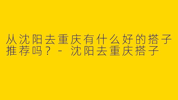 从沈阳去重庆有什么好的搭子推荐吗？-沈阳去重庆搭子