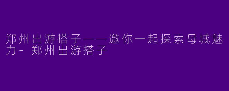 郑州出游搭子——邀你一起探索母城魅力-郑州出游搭子
