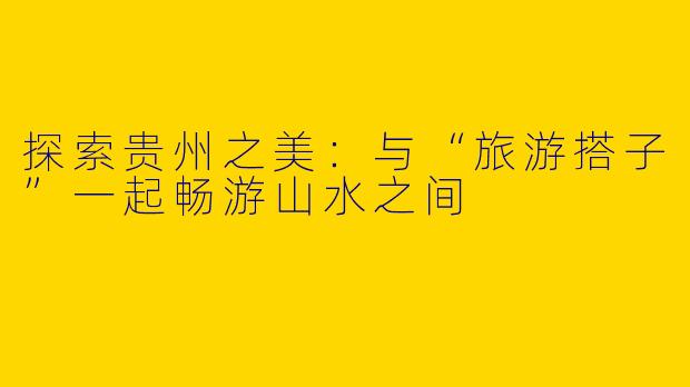探索贵州之美：与“旅游搭子”一起畅游山水之间