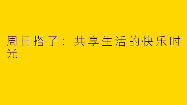 周日搭子：共享生活的快乐时光