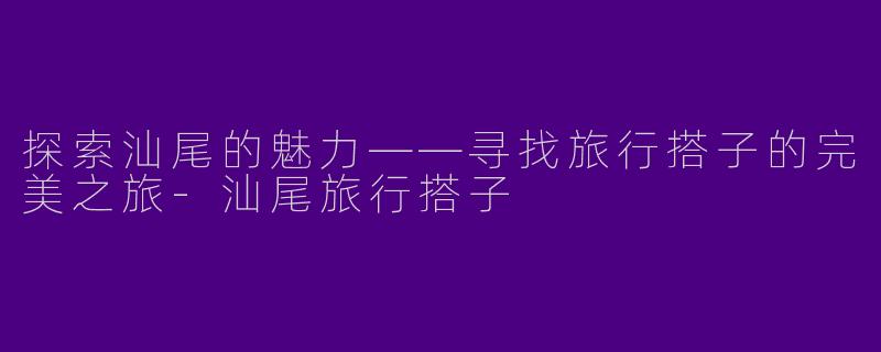 探索汕尾的魅力——寻找旅行搭子的完美之旅-汕尾旅行搭子