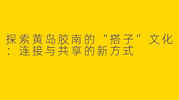 探索黄岛胶南的“搭子”文化：连接与共享的新方式