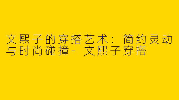 文熙子的穿搭艺术：简约灵动与时尚碰撞-文熙子穿搭