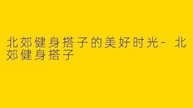 北郊健身搭子的美好时光-北郊健身搭子