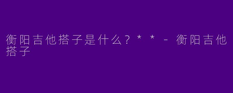 衡阳吉他搭子是什么？**-衡阳吉他搭子