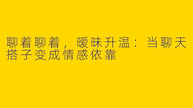 聊着聊着，暧昧升温：当聊天搭子变成情感依靠