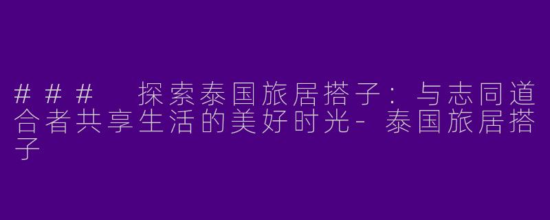 ### 探索泰国旅居搭子：与志同道合者共享生活的美好时光-泰国旅居搭子