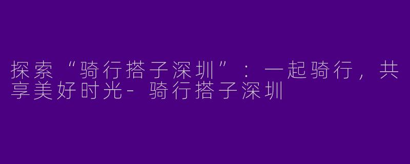 探索“骑行搭子深圳”：一起骑行，共享美好时光-骑行搭子深圳
