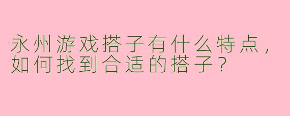 永州游戏搭子有什么特点,如何找到合适的搭子?