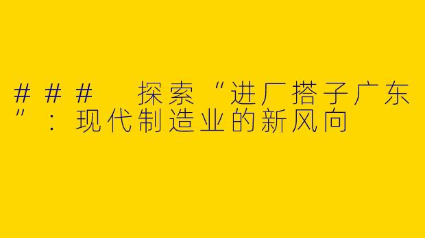 ### 探索“进厂搭子广东”：现代制造业的新风向