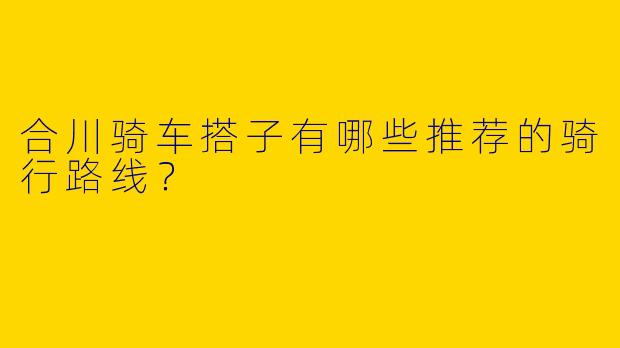 合川骑车搭子有哪些推荐的骑行路线？