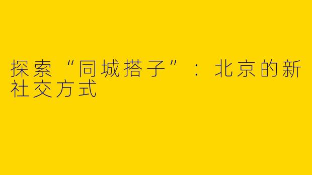 探索“同城搭子”：北京的新社交方式