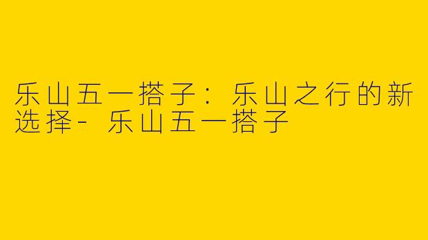 乐山五一搭子：乐山之行的新选择-乐山五一搭子
