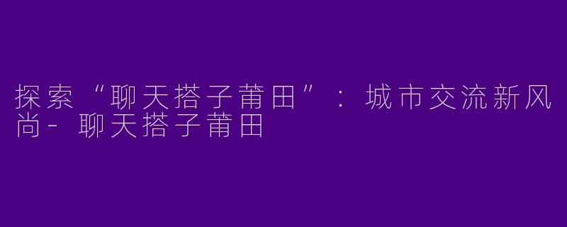 探索“聊天搭子莆田”：城市交流新风尚-聊天搭子莆田