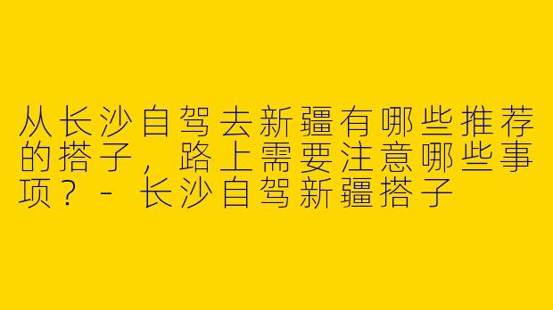 从长沙自驾去新疆有哪些推荐的搭子,路上需要注意哪些事项?