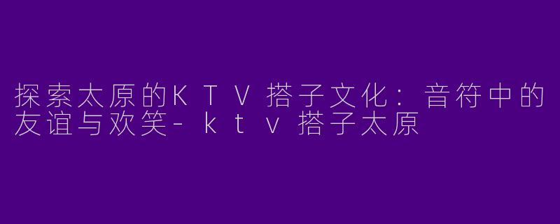探索太原的KTV搭子文化：音符中的友谊与欢笑