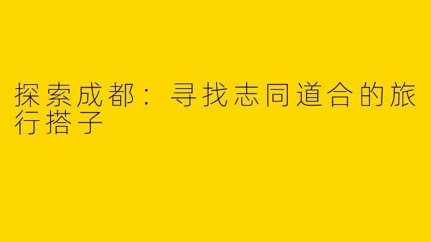 探索成都：寻找志同道合的旅行搭子