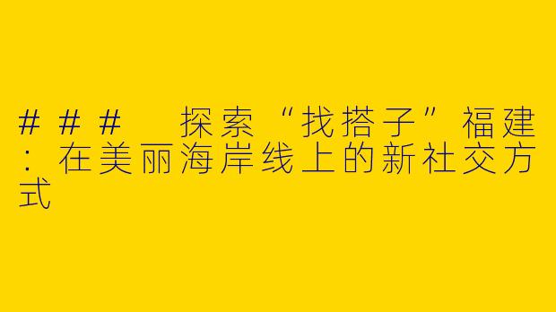 ### 探索“找搭子”福建：在美丽海岸线上的新社交方式