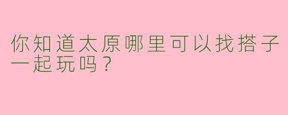 你知道太原哪里可以找搭子一起玩吗?