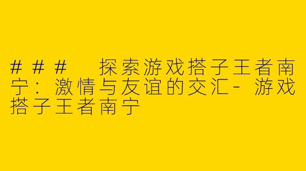 ### 探索游戏搭子王者南宁：激情与友谊的交汇-游戏搭子王者南宁