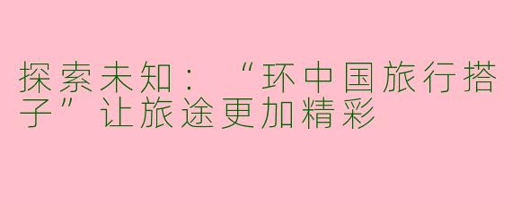 探索未知：“环中国旅行搭子”让旅途更加精彩