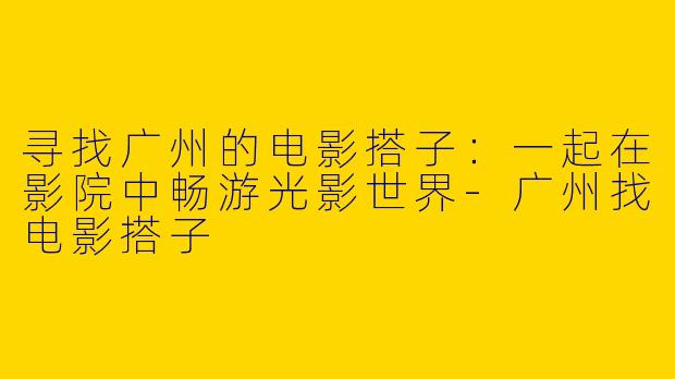 寻找广州的电影搭子:一起在影院中畅游光影世界