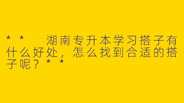 ** 湖南专升本学习搭子有什么好处，怎么找到合适的搭子呢？**