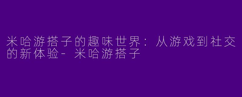 米哈游搭子的趣味世界：从游戏到社交的新体验