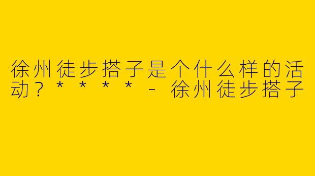 徐州徒步搭子是个什么样的活动？****