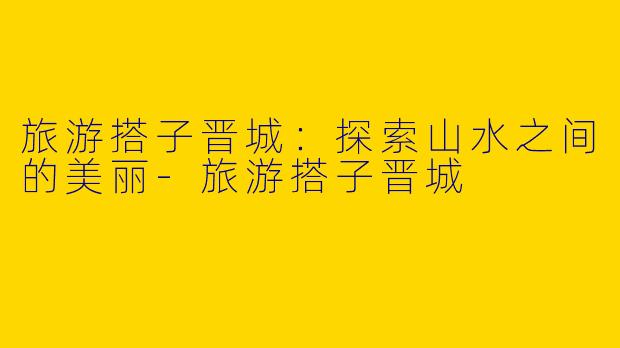 旅游搭子晋城：探索山水之间的美丽-旅游搭子晋城