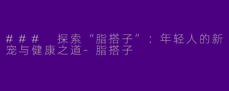### 探索“脂搭子”：年轻人的新宠与健康之道-脂搭子