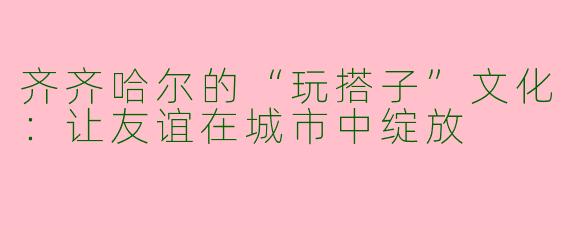 齐齐哈尔的“玩搭子”文化：让友谊在城市中绽放
