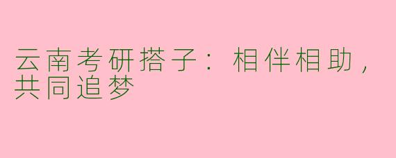 云南考研搭子：相伴相助，共同追梦