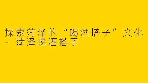 探索菏泽的“喝酒搭子”文化-菏泽喝酒搭子