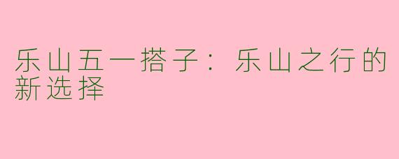 乐山五一搭子：乐山之行的新选择