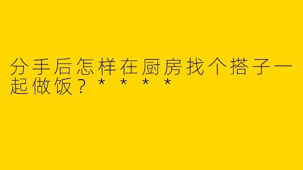 分手后怎样在厨房找个搭子一起做饭？****