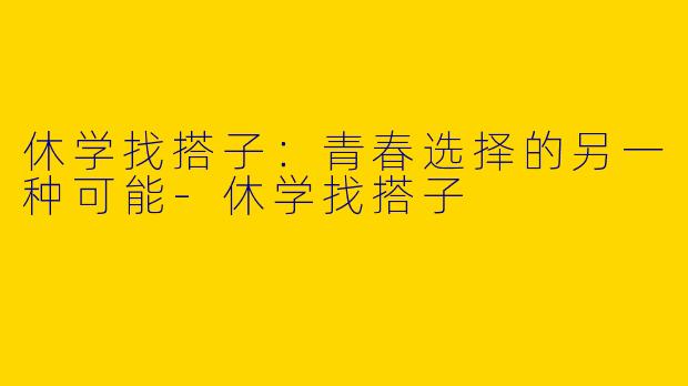 休学找搭子：青春选择的另一种可能-休学找搭子