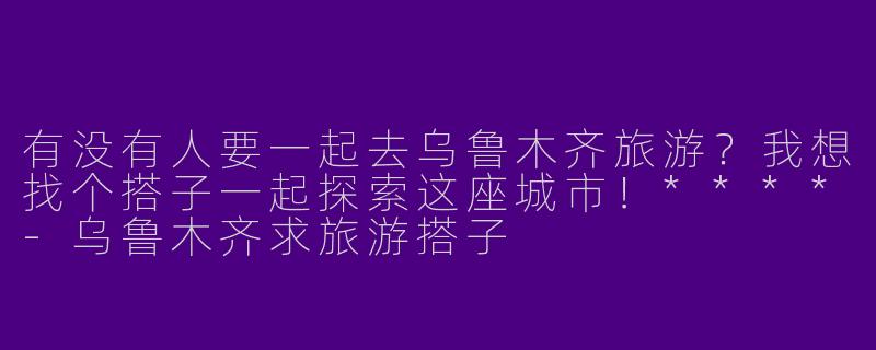 有没有人要一起去乌鲁木齐旅游?我想找个搭子一起探索这座城市!****