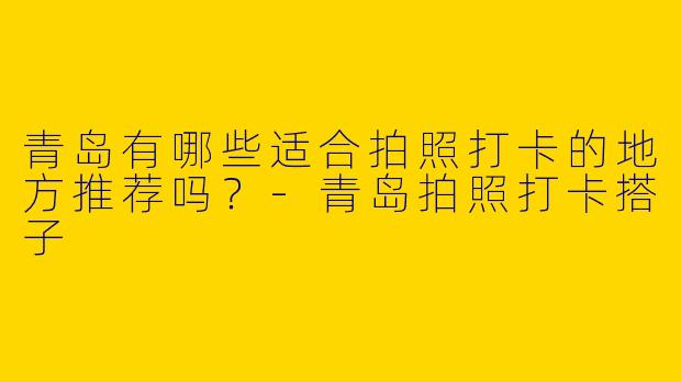青岛有哪些适合拍照打卡的地方推荐吗?