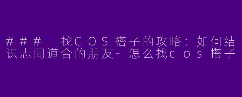 ### 找COS搭子的攻略：如何结识志同道合的朋友