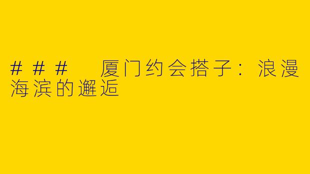 ### 厦门约会搭子：浪漫海滨的邂逅