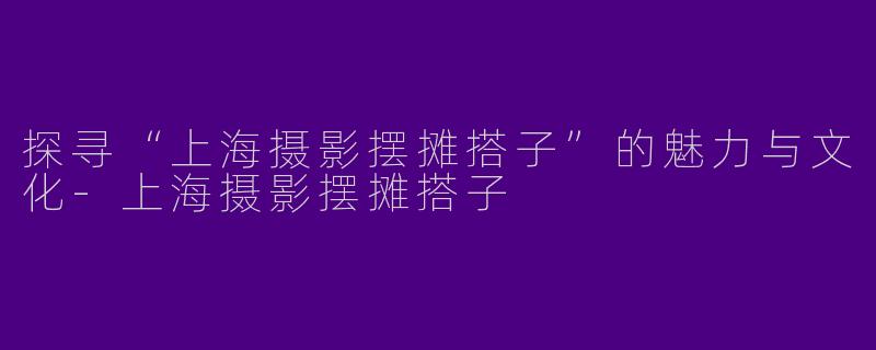 探寻“上海摄影摆摊搭子”的魅力与文化-上海摄影摆摊搭子