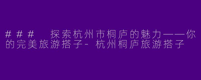 ### 探索杭州市桐庐的魅力——你的完美旅游搭子-杭州桐庐旅游搭子