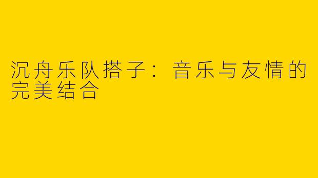 沉舟乐队搭子:音乐与友情的完美结合