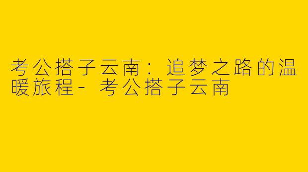 考公搭子云南：追梦之路的温暖旅程-考公搭子云南